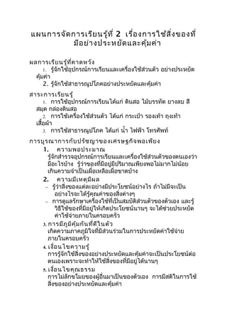 แผนการจัด การเรีย นรู้ท ี่ 2 เรื่อ งการใช้ส ิ่ง ของที่
           มีอ ย่า งประหยัด และคุม ค่า
                                     ้

ผลการเรีย นรู้ท ี่ค าดหวัง
      1. รู้จักใช้อุปกรณ์การเรียนและเครื่องใช้ส่วนตัว อย่างประหยัด
  คุ้มค่า
      2. รู้จักใช้สาธารณูปโภคอย่างประหยัดและคุ้มค่า
สาระการเรีย นรู้
      1. การใช้อุปกรณ์การเรียนได้แก่ ดินสอ ไม้บรรทัด ยางลบ สี
  สมุด กล่องดินสอ
      2. การใช้เครื่องใช้ส่วนตัว ได้แก่ กระเป๋า รองเท้า ถุงเท้า
  เสื้อผ้า
      3. การใช้สาธารณูปโภค ได้แก่ นำ้า ไฟฟ้า โทรศัพท์

การบูร ณาการกับ ปรัช ญาของเศรษฐกิจ พอเพีย ง
    1. ความพอประมาณ
       รู้จักสำารวจอุปกรณ์การเรียนและเครื่องใช้ส่วนตัวของตนเองว่า
       มีอะไรบ้าง รู้ว่าของที่มีอยู่มีปริมาณเพียงพอไม่มากไม่น้อย
       เกินความจำาเป็นเผื่อเหลือเผื่อขาดบ้าง
    2. ความมีเ หตุม ีผ ล
     − รู้ว่าสิ่งของแต่ละอย่างมีประโยชน์อย่างไร ถ้าไม่มีจะเป็น
            อย่างไรจะได้รู้คุณค่าของสิ่งต่างๆ
     − การดูแลรักษาเครื่องใช้ที่เป็นสมบัติส่วนตัวของตัวเอง และรู้
            วิธีใช้ของที่มีอยู่ให้เกิดประโยชน์นานๆ จะได้ช่วยประหยัด
            ค่าใช้จ่ายภายในครอบครัว
    3. การมีภ ูม ิค ุ้ม กัน ที่ด ีใ นตัว
       เกิดความภาคภูมิใจที่มีส่วนร่วมในการประหยัดค่าใช้จ่าย
       ภายในครอบครัว
    4. เงื่อ นไขความรู้
       การรู้จักใช้สิ่งของอย่างประหยัดและคุ้มค่าจะเป็นประโยชน์ต่อ
       ตนเองเพราะจะทำาให้ใช้สิ่งของที่มีอยู่ได้นานๆ
    5. เงื่อ นไขคุณ ธรรม
       การไม่ลักขโมยของผู้อื่นมาเป็นของตัวเอง การมีสติในการใช้
       สิ่งของอย่างประหยัดและคุ้มค่า
 