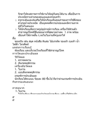 รักษาให้คงสภาพการใช้งานให้อยู่กับตนได้นาน เพื่อเป็นการ
       ประหยัดรายจ่ายของตนเองและครอบครัว
  2.   ครูกระตุ้นและส่งเสริมให้นักเรียนเห็นคุณค่าของการใช้สิ่งของ
       ต่างๆอย่างประหยัด เป็นบุคคลที่ควรยกย่องและมีความภาค
       ภูมิใจในตนเอง
  3.   ให้นักเรียนเลือกวาดรูปอุปกรณ์การเรียน เครื่องใช้ส่วนตัว
       สาธารณูปโภคที่ชื่นชอบมากที่สุดมาอย่างละ 1 ภาพ พร้อม
       เขียนคำาใต้ภาพสั้น ๆ ลงในใบงานที่ครูแจกให้
สื่อ
   ของจริง เช่น สมุด หนังสือ ดินสอ ไม้บรรทัด รองเท้า ถุงเท้า นำ้า
ไฟฟ้า โทรศัพท์
แหล่ง การเรีย นรู้
   ห้องเรียน และบริเวณโรงเรียนที่ใช้สาธาณูปโภค
การวัด และประเมิน ผล
   วิธ ีว ัด ผล
   1. ตรวจผลงาน
   2. สังเกตพฤติกรรม
   เครื่อ งมือ วัด ผล
   1. ใบงาน
   2. แบบสังเกตพฤติกรรม
   เกณฑ์การประเมินผล
   นักเรียนได้คะแนน ร้อยละ 80 ขึ้นไป ถือว่าผ่านเกณฑ์การประเมิน
กิจ กรรมเสนอแนะ
               -
ภาคผนวก
    1. ใบงาน
        ให้นักเรียนเลือกวาดรูปอุปกรณ์การเรียน เครื่องใช้ส่วนตัว
สาธารณูปโภคที่ชื่นชอบมากที่สุดมาอย่างละ 1 ภาพ พร้อมเขียน
คำาใต้ภาพสั้น ๆ
 