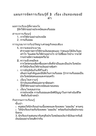 แผนการจัด การเรีย นรู้ท ี่ 3 เรื่อ ง เงิน ทองของมี
                        ค่า

ผลการเรีย นรู้ท ี่ค าดหวัง
   รู้จักใช้จ่ายอย่างประหยัดและเก็บออม
สาระการเรีย นรู้
   1. การใช้จ่ายอย่างประหยัด
   2. การเก็บออม
การบูร ณาการ กับ ปรัช ญาเศรษฐกิจ พอเพีย ง
   1. ความพอประมาณ
      สำารวจสภาพการใช้จ่ายเงินของตนเอง ว่าตนเองได้เงินวันละ
      เท่าไร ในแต่ละวันใช้จ่ายอย่างไร นำาไปซื้ออะไรบ้าง รายได้
      รายจ่ายมีความสมดุลหรือไม่
   2. ความมีเ หตุม ีผ ล
      การไตร่ตรองเลือกซื้อเฉพาะสิ่งที่จำาเป็นและเป็นประโยชน์จะ
      ทำาให้นักเรียนใช้จ่ายเงินอย่างคุ้มค่า
   3. การมีภ ูม ิค ุ้ม กัน ที่ด ีใ นตัว
      เห็นความสำาคัญและมีนิสัยในการเก็บออม รู้ว่าการเก็บออมเป็น
      ประโยชน์ต่อตนเองและครอบครัว
   4. เงื่อ นไขความรู้
      รู้ว่าเงินทองที่พ่อแม่หามามีคุณค่า
      รู้วิธีใช้จ่ายอย่างประหยัดและรอบคอบ
   5. เงื่อ นไขคุณ ธรรม
      การประหยัด การเก็บออมและมีสติปัญญาในการดำาเนินชีวิต
       คิดถึงวันข้างหน้า
กิจ กรรมการเรีย นรู้
   ขั้น นำา
   1. ครูสอนให้นักเรียนอ่านเนื้อเพลงและร้องเพลง “ออมเงิน” ตามครู
   2. ให้นักเรียนร่วมกันร้องเพลง “ออมเงิน” พร้อมกับปรบมือประกอบ
   จังหวะ
   3. นักเรียนร่วมสนทนากับครูถึงประโยชน์ของเงินว่ามีเงินมากกับมี
   เงินน้อยอย่างไหนดีกว่ากัน
 