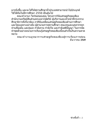 มากยิ่งขึ้น และจะได้ให้สถานศึกษาทั่วประเทศสามารถนำาไปประยุกต์
ใช้ได้ทันในปีการศึกษา 2550 เป็นต้นไป
      คณะทำางานฯ ใคร่ขอขอบคุณ โครงการวิจัยเศรษฐกิจพอเพียง
สำานักงานทรัพย์สินส่วนพระมหากษัตริย์ ผู้บริหารและเจ้าหน้าที่กระทรวง
ศึกษาธิการที่เกี่ยวข้อง ภาคีขับเคลื่อนเศรษฐกิจพอเพียงด้านการศึกษา
และโดยเฉพาะอย่างยิ่ง ผู้อำานวยการสถานศึกษา คณะครูและบุคลากรทุก
ท่านที่มุ่งมั่น และทุ่มเท กำาลังกาย กำาลังใจ และกำาลังสติปัญญา ในการจัด
ทำาชุดตัวอย่างหน่วยการเรียนรู้เศรษฐกิจพอเพียงนี้จนสำาเร็จเกินความคาด
หมาย
      คณะทำา งานบูร ณาการเศรษฐกิจ พอเพีย งสู่ก ารเรีย นการสอน
                                                            ธัน วาคม 2549




                                                          ช่วงชั้นที่ 1 - 2
 