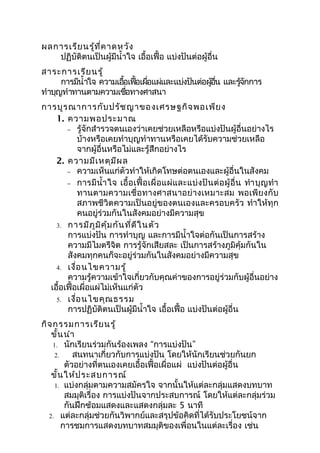 ผลการเรีย นรู้ท ี่ค าดหวัง
   ปฏิบัติตนเป็นผู้มีนำ้าใจ เอื้อเฟื้อ แบ่งปันต่อผู้อื่น
สาระการเรีย นรู้
      การมีนำ้าใจ ความเอือเฟือเผือแผ่และแบ่งปันต่อผูอน และรูจกการ
                         ้ ้ ่                      ้ ื่    ้ ั
ทำาบุญทำาทานตามความเชือทางศาสนา
                          ่
การบูร ณาการกับ ปรัช ญาของเศรษฐกิจ พอเพีย ง
    1. ความพอประมาณ
       − รู้จักสำารวจตนเองว่าเคยช่วยเหลือหรือแบ่งปันผู้อื่นอย่างไร
           บ้างหรือเคยทำาบุญทำาทานหรือเคยได้รับความช่วยเหลือ
           จากผู้อื่นหรือไม่และรู้สึกอย่างไร
    2. ความมีเ หตุม ีผ ล
       − ความเห็นแก่ตัวทำาให้เกิดโทษต่อตนเองและผู้อื่นในสังคม
       − การมี นำ้า ใจ เอื้ อ เฟื้ อ เผื่ อ แผ่ แ ละแบ่ ง ปั น ต่ อ ผู้ อื่ น ทำา บุ ญ ทำา
           ทานตามความเชื่อ ทางศาสนาอย่ า งเหมาะสม พอเพี ย งกั บ
           สภาพชีวิตความเป็นอยู่ของตนเองและครอบครัว ทำาให้ทุก
           คนอยู่ร่วมกันในสังคมอย่างมีความสุข
    3. การมีภ ูม ิค ุ้ม กัน ที่ด ีใ นตัว
       การแบ่งปัน การทำาบุญ และการมีนำ้าใจต่อกันเป็นการสร้าง
       ความมีไมตรีจิต การรู้จักเสียสละ เป็นการสร้างภูมิคุ้มกันใน
       สังคมทุกคนก็จะอยู่ร่วมกันในสังคมอย่างมีความสุข
    4. เงื่อ นไขความรู้
       ความรู้ความเข้าใจเกี่ยวกับคุณค่าของการอยู่ร่วมกับผู้อื่นอย่าง
  เอือเฟื้อเผื่อแผ่ไม่เห็นแก่ตัว
     ้
    5. เงื่อ นไขคุณ ธรรม
       การปฏิบัติตนเป็นผู้มีนำ้าใจ เอื้อเฟื้อ แบ่งปันต่อผู้อื่น
กิจ กรรมการเรีย นรู้
   ขั้น นำา
    1. นักเรียนร่วมกันร้องเพลง “การแบ่งปัน”
     2.     สนทนาเกี่ยวกับการแบ่งปัน โดยให้นักเรียนช่วยกันยก
         ตัวอย่างที่ตนเองเคยเอื้อเฟื้อเผื่อแผ่ แบ่งปันต่อผู้อื่น
   ขั้น ให้ป ระสบการณ์
     1. แบ่งกลุ่มตามความสมัครใจ จากนั้นให้แต่ละกลุ่มแสดงบทบาท
         สมมุติเรื่อง การแบ่งปันจากประสบการณ์ โดยให้แต่ละกลุ่มร่วม
         กันฝึกซ้อมแสดงและแสดงกลุ่มละ 5 นาที
  2. แต่ละกลุ่มช่วยกันวิพากย์และสรุปข้อคิดที่ได้รับประโยชน์จาก
        การชมการแสดงบทบาทสมมุติของเพื่อนในแต่ละเรื่อง เช่น
 