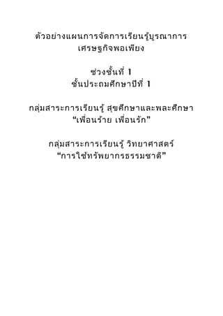 ตัว อย่า งแผนการจัด การเรีย นรู้บ ูร ณาการ
             เศรษฐกิจ พอเพีย ง

                 ช่ว งชั้น ที่ 1
           ชั้น ประถมศึก ษาปีท ี่ 1

กลุ่ม สาระการเรีย นรู้ สุข ศึก ษาและพละศึก ษา
           “เพื่อ นร้า ย เพื่อ นรัก ”

     กลุ่ม สาระการเรีย นรู้ วิท ยาศาสตร์
       “การใช้ท รัพ ยากรธรรมชาติ”
 