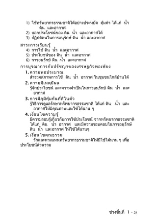 1) ใช้ทรัพยากรธรรมชาติได้อย่างประหยัด คุ้มค่า ได้แก่ นำ้า
          ดิน และอากาศ
  2) บอกประโยชน์ของ ดิน นำ้า และอากาศได้
  3) ปฏิบัติตนในการอนุรักษ์ ดิน นำ้า และอากาศ
สาระการเรีย นรู้
  4) การใช้ ดิน นำ้า และอากาศ
  5) ประโยชน์ของ ดิน นำ้า และอากาศ
  6) การอนุรักษ์ ดิน นำ้า และอากาศ
การบูร ณาการกับ ปรัช ญาของเศรษฐกิจ พอเพีย ง
  1. ความพอประมาณ
     สำารวจสภาพการใช้ ดิน นำ้า อากาศ ในชุมชนใกล้บ้านได้
  2. ความมีเ หตุม ีผ ล
     รู้จักประโยชน์ และความจำาเป็นในการอนุรักษ์ ดิน นำ้า และ
         อากาศ
  3. การมีภ ูม ิค ุ้ม กัน ที่ด ีใ นตัว
     รู้วิธีการดูแลรักษาทรัพยากรธรรมชาติ ได้แก่ ดิน นำ้า และ
         อากาศให้มีคุณภาพและใช้ได้นาน ๆ
  4. เงื่อ นไขความรู้
     มีความรอบรู้เกี่ยวกับการใช้ประโยชน์ จากทรัพยากรธรรมชาติ
     ได้แก่ ดิน นำ้า อากาศ และมีความรอบคอบในการอนุรักษ์
     ดิน นำ้า และอากาศ ให้ใช้ได้นานๆ
  5. เงื่อ นไขคุณ ธรรม
         รักและหวงแหนทรัพยากรธรรมชาติให้มีใช้ได้นาน ๆ เพื่อ
ประโยชน์ส่วนรวม




                                                ช่วงชั้นที่ 1 -   28
 
