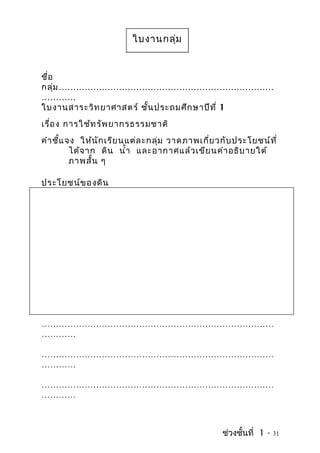 ใบงานกลุ่ม


ชื่อ
กลุ่ม …………………………………………………………………
…………
ใบงานสาระวิท ยาศาสตร์ ชั้น ประถมศึก ษาปีท ี่ 1
เรื่อ ง การใช้ท รัพ ยากรธรรมชาติ
คำา ชี้แ จง ให้น ัก เรีย นแต่ล ะกลุ่ม วาดภาพเกี่ย วกับ ประโยชน์ท ี่
          ได้จ าก ดิน นำ้า และอากาศแล้ว เขีย นคำา อธิบ ายใต้
          ภาพสั้น ๆ

ประโยชน์ข องดิน




………………………………………………………………………
…………

………………………………………………………………………
…………

………………………………………………………………………
…………



                                                   ช่วงชั้นที่ 1 -   31
 