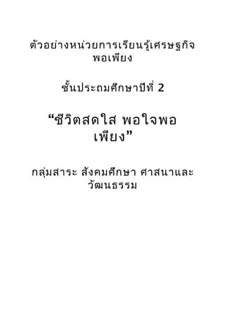 ตัว อย่า งหน่ว ยการเรีย นรู้เ ศรษฐกิจ
               พอเพีย ง

       ชั้น ประถมศึก ษาปีท ี่ 2


    “ชีว ิต สดใส พอใจพอ
             เพีย ง”

กลุ่ม สาระ สัง คมศึก ษา ศาสนาและ
            วัฒ นธรรม
 