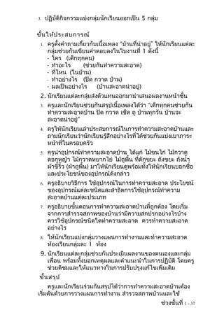 3.    ปฏิบัติกิจกรรมแบ่งกลุ่มนักเรียนออกเป็น 5 กลุ่ม

ขั้น ให้ป ระสบการณ์
 1.   ครูตั้งคำาถามเกี่ยวกับเนื้อเพลง “บ้านที่น่าอยู่” ให้นักเรียนแต่ละ
      กลุ่มช่วยกันเขียนคำาตอบลงในใบงานที่ 1 ดังนี้
      - ใคร (เด็กทุกคน)
      - ทำาอะไร        (ช่วยกันทำาความสะอาด)
      - ที่ไหน (ในบ้าน)
      - ทำาอย่างไร (ปัด กวาด บ้าน)
      - ผลเป็นอย่างไร       (บ้านสะอาดน่าอยู่)
 2. นักเรียนแต่ละกลุ่มส่งตัวแทนออกมานำาเสนอผลงานหน้าชั้น
 3.    ครูและนักเรียนช่วยกันสรุปเนื้อเพลงได้ว่า “เด็กทุกคนช่วยกัน
       ทำาความสะอาดบ้าน ปัด กวาด เช็ด ถู บ้านทุกวัน บ้านจะ
       สะอาดน่าอยู่”
 4.    ครูให้นักเรียนเล่าประสบการณ์ในการทำาความสะอาดบ้านและ
       ถามนักเรียนว่านักเรียนรู้สึกอย่างไรที่ได้ช่วยกันแบ่งเบาภาระ
       หน้าที่ในครอบครัว
 5.    ครูนำาอุปกรณ์ทำาความสะอาดบ้าน ได้แก่ ไม้ขนไก่ ไม้กวาด
       ดอกหญ้า ไม้กวาดหยากไย่ ไม้ถูพื้น ที่ตักขยะ ถังขยะ ถังนำ้า
       ผ้าขี้ริ้ว (ผ้าถูพื้น) มาให้นักเรียนดูพร้อมทั้งให้นักเรียนบอกชื่อ
       และประโยชน์ของอุปกรณ์ดังกล่าว
 6.    ครูอธิบายวิธีการ ใช้อุปกรณ์ในการทำาความสะอาด ประโยชน์
       ของอุปกรณ์แต่ละชนิดและสาธิตการใช้อุปกรณ์ทำาความ
       สะอาดบ้านแต่ละประเภท
 7.    ครูอธิบายขั้นตอนการทำาความสะอาดบ้านที่ถูกต้อง โดยเริ่ม
       จากการสำารวจสภาพของบ้านว่ามีความสกปรกอย่างไรบ้าง
       ควรใช้อุปกรณ์ชนิดใดทำาความสะอาด ควรทำาความสะอาด
       อย่างไร
 8.    ให้นักเรียนแบ่งกลุ่มวางแผนการทำางานและทำาความสะอาด
       ห้องเรียนกลุ่มละ 1 ห้อง
 9. นักเรียนแต่ละกลุ่มช่วยกันประเมินผลงานของตนเองและกลุ่ม
    เพื่อน พร้อมทั้งบอกเหตุผลและคำาแนะนำาในการปฏิบัติ โดยครู
    ช่วยติชมและให้แนวทางในการปรับปรุงแก้ไขเพิ่มเติม
ขั้น สรุป
     ครูและนักเรียนร่วมกันสรุปได้ว่าการทำาความสะอาดบ้านต้อง
เริ่มต้นด้วยการวางแผนการทำางาน สำารวจสภาพบ้านและใช้
                                                         ช่วงชั้นที่ 1 - 37
 