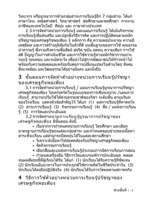 วิทยากร หรือบูรณาการข้ามกลุ่มสาระการเรียนรู้อีก 7 กลุ่มสาระ ได้แก่
ภาษาไทย คณิตศาสตร์ วิทยาศาสตร์ สุขศึกษาและพลศึกษา การงาน
อาชีพและเทคโนโลยี ศิลปะ และ ภาษาต่างประเทศ
     2.3 การจัดทำาหน่วยการเรียนรู้ และแผนการเรียนรู้ ได้เน้นกิจกรรม
การเรียนรู้เพื่อส่งเสริม และปลูกฝังวิธีการคิด และการปฏิบัติตนตามหลัก
ปรัชญาของเศรษฐกิจพอเพียง 3 หลักการ คือ ความพอประมาณ ความมี
เหตุมีผล และการสร้างภูมิคุ้มกันในตัวที่ดี บนพื้นฐานของการใช้ คุณธรรม
นำาความรู้ ซึ่งรวมถึงความซื่อสัตย์ สุจริต ขยัน อดทน ความเพียร การใช้
สติ ปัญญาในการดำาเนินชีวิต และการใช้ความรู้ทางหลักวิชาการอย่าง
รอบรู้ รอบคอบ และระมัดระวัง เพื่อนำาไปสู่การพัฒนาตนให้ก้าวหน้าไป
พร้อมกับความสมดุลและพร้อมรับต่อการเปลี่ยนแปลงในด้านวัตถุ สังคม
สิ่งแวดล้อม และวัฒนธรรมได้อย่างมั่นคง และยั่งยืน
3 ขั้น ตอนการจัด ทำา ตัว อย่า งหน่ว ยการเรีย นรู้ป รัช ญา
ของเศรษฐกิจ พอเพีย ง
     3.1 การจัดทำาหน่วยการเรียนรู้ / แผนการเรียนรู้บูรณาการปรัชญา
เศรษฐกิจพอเพียง ไม่เคร่งครัดในรูปแบบของการเขียนหน่วย /แผนการ
เรียนรู้ สามารถปรับใช้ได้ตามธรรมชาติของวิชา ระดับชั้น ตามบริบท
ของโรงเรียน แต่คงหัวข้อสำาคัญไว้ ได้แก่ (1) ผลการเรียนรู้ที่คาดหวัง
(2) สาระการเรียนรู้ (3) กิจกรรมการเรียนรู้ (4) สื่อ / แหล่งการเรียน
รู้ (5) การวัดและประเมินผล
     3.2 การจัดทำาหน่ว ยการเรีย นรู้บ ูร ณาการปรัช ญาของ
เศรษฐกิจ พอเพีย ง มีขั้นตอน ดังนี้
           เริ่มจากการกำาหนดหน่วยการเรียนรู้ โดยศึกษา และเลือก
มาตรฐานการเรียนรู้ของแต่ละกลุ่มสาระ และกำาหนดขอบข่ายของเนื้อหา
สาระที่จะเรียน แต่สามารถยืดหยุ่นได้ในแต่ละสถานศึกษา
           วิเคราะห์เนื้อหาให้สอดคล้องกับปรัชญาเศรษฐกิจพอเพียง
           จัดกิจกรรมการเรียนรู้
           เลือกสื่อและแหล่งการเรียนรู้ประกอบการจัดการเรียนการสอน
           กำาหนดเครื่องมือ วิธีการวัดและเกณฑ์การประเมินผล ตลอด
จนผลสัมฤทธิ์ที่ผู้เรียนได้รับ ได้แก่ (1) นักเรียนได้รับความรู้ที่ชัดเจน
(2) นักเรียนมีแนวทางในการประยุกต์ใช้ความคิดในชีวิตประจำาวัน (3)
นักเรียนได้ลงมือปฏิบัติจริง (4) นักเรียนได้รับการวัดผลตามสภาพจริง
4 วิธ ีก ารใช้ต ัว อย่า งหน่ว ยการเรีย นรู้ป รัช ญาของ
เศรษฐกิจ พอเพีย ง
                                                         ช่วงชั้นที่ 1 - 4
 