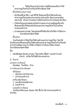 2.          ให้นักเรียนเล่าประสบการณ์ที่เคยพบเห็นการใช้
         สาธารณูปโภคในโรงเรียนทั้งด้านดีและไม่ดี
       ขั้น ให้ป ระสบการณ์
       1.   นักเรียนศึกษาที่มา และวิธีใช้ สิ่งของเครื่องใช้ส่วนตัวและ
            สาธารณูปโภคแต่ละประเภทอย่างประหยัด คุ้มค่าและถูกต้อง
            เหมาะสม ด้วยการระดมความคิดร่วมกันระหว่างครูและนักเรียน
       2.   ให้นักเรียนแบ่งกลุ่มช่วยกันสำารวจและรวบรวมข้อมูลเกี่ยวกับ
            สิ่งของเครื่องใช้ของนักเรียนและสาธารณูปโภคในโรงเรียน
            ตามแบบสำารวจ
       3.   นำาเสนอผลงานกลุ่ม โดยเน้นผลที่ได้รับเกี่ยวกับวิธีการใช้อย่าง
                  ประหยัดและคุ้มค่าที่สุด
       ขั้น สรุป
   ร่วมกันสรุปการใช้เครื่องใช้ส่วนตัวและสาธารณูปโภค โดยให้
นักเรียนบอกสิ่งของเครื่องใช้ส่วนตัวและสาธารณูปโภคในโรงเรียนมี
อะไรบ้างผลิตจากอะไร มีวิธีการใช้อย่างไรจึงจะได้ประโยชน์
ประหยัดและคุ้มค่าที่สุด
สื่อ
1.     หนังสือสมุด ดินสอ ยางลบ ไม้บรรทัด เสื้อผ้า รองเท้ากระเป๋า
              ประปา เครื่องใช้ไฟฟ้าประเภทต่างๆ
2. ใบงาน
แหล่ง การเรีย นรู้
  ห้องสมุด โรงเรียน บ้าน
การวัด และประเมิน ผล
       วิธ ีว ัด ผล
       1. สังเกตการทำากิจกรรม
       2. ตรวจแบบสำารวจ

       เครื่อ งมือ วัด ผล
       1. แบบสังเกตพฤติกรรม
       2. แบบสำารวจ
  เกณฑ์ก ารวัด ผล
   นักเรียนได้คะแนน ร้อยละ 80 ขึนไป ถือว่าผ่านเกณฑ์การ
                                ้
ประเมิน




                                                            ช่วงชั้นที่ 1 - 43
 