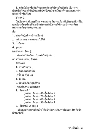 3. กลุ่มผู้เลือกซื้อสินค้าแต่ละกลุ่ม อภิปรายในหัวข้อ เรื่องการ
เลือกซื้อสิ่งของที่จำาเป็นและมีประโยชน์ จากนั้นส่งตัวแทนออกมานำา
เสนอหน้าชั้นเรียน
       ขั้น สรุป
   นักเรียนร่วมกันสรุปถึงการวางแผน ในการเลือกซื้อสิ่งของที่จำาเป็น
และมีประโยชน์ต่อตัวเราอีกทั้งควรคำานึงการใช้จ่ายอย่างพอเพียง
เหมาะสมกับฐานะของตนเอง
สื่อ
1. ของจริง(อุปกรณ์การเรียน)
2.     แผ่นภาพเช่น ภาพดอกไม้ไฟ
3. นำ้าอัดลม
4. ลูกอม
แหล่ง การเรีย นรู้
        สหกรณ์โรงเรียน ร้านค้าในชุมชน
การวัด และประเมิน ผล
       วิธ ีว ัด ผล
       1. ตรวจใบงาน
       2. สังเกตพฤติกรรม
       เครื่อ งมือ วัด ผล
       1. ใบงาน
       2. แบบสังเกตพฤติกรรม
       เกณฑ์ก ารประเมิน ผล
       1. ใบงานที่ 1
             ถูกต้อง ร้อยละ 80   ขึนไป
                                   ้         =   4
             ถูกต้อง ร้อยละ 70   ขึนไป
                                     ้       =   3
             ถูกต้อง ร้อยละ 60   ขึนไป ้     =   2
             ถูกต้อง ร้อยละ 50   ขึนไป   ้   =   1
       2. ใบงานที่ 2 และ 3
     เขียนแสดงความคิดเห็นได้อย่างอิสระเกินกว่าร้อยละ 80 ถือว่า
ผ่านเกณฑ์




                                                      ช่วงชั้นที่ 1 - 46
 