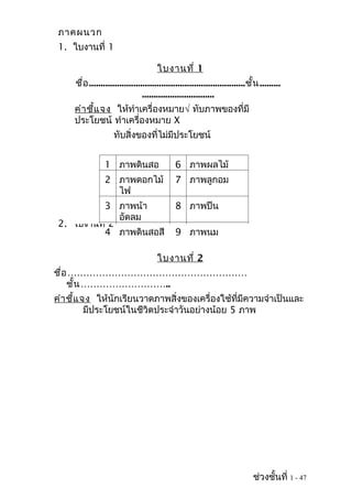 ภาคผนวก
 1. ใบงานที่ 1

                                       ใบงานที่ 1
     ชื่อ ...................................................................ชั้น .........
                                 ...............................
     คำา ชี้แ จง ให้ทำาเครื่องหมาย√ ทับภาพของที่มี
     ประโยชน์ ทำาเครื่องหมาย X
                    ทับสิ่งของที่ไม่มีประโยชน์


                 1 ภาพดินสอ                   6 ภาพผลไม้
                 2 ภาพดอกไม้                  7 ภาพลูกอม
                   ไฟ
          3 ภาพน้า                            8 ภาพปืน
               อัดลม
 2. ใบงานที่ 2
          4 ภาพดินสอสี                        9 ภาพนม

                                       ใบงานที่ 2
ชื่อ …………………………………………………
    ชั้น ………………………..
คำา ชี้แ จง ให้นักเรียนวาดภาพสิ่งของเครื่องใช้ที่มีความจำาเป็นและ
          มีประโยชน์ในชีวิตประจำาวันอย่างน้อย 5 ภาพ




                                                                               ช่วงชั้นที่ 1 - 47
 