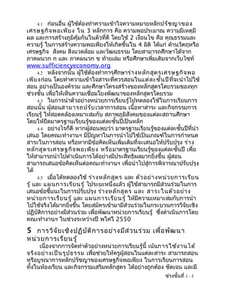 4.1   ก่อนอื่น ผู้ใช้ต้องทำาความเข้าใจความหมายหลักปรัช ญาของ
เศรษฐกิจ พอเพีย ง ใน 3 หลักการ คือ ความพอประมาณ ความมีเหตุมี
ผล และการสร้างภูมิคุ้มกันในตัวที่ดี โดยใช้ 2 เงื่อนไข คือ คุณธรรมและ
ความรู้ ในการสร้างความพอเพียงให้เกิดขึ้นใน 4 มิติ ได้แก่ ด้านวัตถุหรือ
เศรษฐกิจ สังคม สิ่งแวดล้อม และวัฒนธรรม โดยสามารถศึกษาได้จาก
ภาคผนวก ก และ ภาคผนวก ข ท้ายเล่ม หรือศึกษาเพิ่มเติมจากเว็บไซท์
www.sufficiencyeconomy.org
      4.2 หลังจากนั้น ผู้ใช้ต้องทำาการศึกษาร่า งหลัก สูต รเศรษฐกิจ พอ
เพีย งก่อน โดยทำาความเข้าใจสาระที่ควรสอนในแต่ล ะชั้น ปีที่จะนำาไปใช้
สอน อย่างเป็นองค์รวม และศึกษาโครงสร้างของหลักสูตรโดยรวมของทุก
ช่วงชั้น เพื่อให้เห็นความเชื่อมโยงพัฒนาของหลักสูตรโดยรวม
      4.3 ในการนำาตัวอย่างหน่วยการเรียนรู้ไปทดลองใช้ในการเรียนการ
สอนนั้น ผู้สอนสามารถปรับ เวลาการสอน เนื้อหาสาระ และกิจกรรมการ
เรียนรู้ ให้สอดคล้องเหมาะสมกับ สภาพภูมิสังคมของแต่ละสถานศึกษา
โดยให้ยึดมาตรฐานเรียนรู้ของแต่ละชั้นปีเป็นหลัก
      4.4 อย่างไรก็ดี หากผู้สอนพบว่า มาตรฐานเรียนรู้ของแต่ละชั้นปีที่นำา
เสนอ โดยคณะทำางานฯ มีปัญหาในการนำาไปใช้เป็นเกณฑ์ในการกำาหนด
สาระในการสอน หรือหากมีข้อคิดเห็นเพิ่มเติมที่จะเสนอให้ปรับปรุง ร่า ง
หลัก สูต รเศรษฐกิจ พอเพีย ง หรือ มาตรฐานเรียนรู้ของแต่ละชั้นปี เพื่อ
ให้สามารถนำาไปดำาเนินการได้อย่างมีประสิทธิผลมากยิ่งขึ้น ผูสอน ้
สามารถเสนอข้อคิดเห็นต่อคณะทำางานฯ เพื่อนำาไปสู่การพิจารณาปรับปรุง
ได้
      4.5 เมื่อได้ทดลองใช้ ร่า งหลัก สูต ร และ ตัว อย่า งหน่ว ยการเรีย น
รู้ และ แผนการเรีย นรู้ ไประยะหนึ่งแล้ว ผู้ใช้สามารถมีส่วนร่วมในการ
เสนอข้อชี้แนะในการปรับปรุง ร่า งหลัก สูต ร และ สาระในตัว อย่า ง
หน่ว ยการเรีย นรู้ และ แผนการเรีย นรู้ ให้มีความเหมาะสมกับการนำา
ไปใช้จริงได้มากยิ่งขึ้น โดยสมัครเข้ามามีส่วนร่วมในกระบวนการวิจัยเชิง
ปฏิบัติการอย่างมีส่วนร่วม เพื่อพัฒนาหน่วยการเรียนรู้ ซึ่งดำาเนินการโดย
คณะทำางานฯ ในช่วงระหว่างปี พใศใ 2550
5 การวิจ ัย เชิง ปฏิบ ัต ิก ารอย่า งมีส ่ว นร่ว ม เพื่อ พัฒ นา
หน่ว ยการเรีย นรู้
      เนื่องจากการจัดทำาตัวอย่างหน่วยการเรียนรู้นี้ เน้นการใช้ง านได้
จริง อย่า งเป็น รูป ธรรม เพื่อช่วยให้ครูผู้สอนในแต่ละสาระ สามารถสอน
หรือบูรณาการหลักปรัชญาของเศรษฐกิจพอเพียง ในการเรียนการสอน
ทั้งในห้องเรียน และกิจกรรมเสริมหลักสูตร ได้อย่างถูกต้อง ชัดเจน และมี
                                                         ช่วงชั้นที่ 1 - 5
 