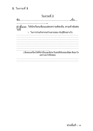 3. ใบงานที่ 3


                              ใบงานที่ 3
   ชื่อ ……………………………………………………..ชั้น …
   ………………………………..
   คำา ชี้แ จ ง ให้นักเรียนเขียนแสดงความคิดเห็น ตามหัวข้อต่อ
   ไปนี้
             1. ในการร่วมกิจกรรมร้านขายของ ฉันรู้สึกอย่างไร
   ………………………………………………………………………………………
   ………………………………………………………………………………………
   ………………………………………………………………………………………
   ………………………………………………………………………………………
   ………………………………………………………………………………………
   ………………………………………………………………………………………
   ………………………………………………………………………………………
   ……………………………………………..
      2.สิ่งของเครื่องใช้ที่จำาเป็นและมีประโยชน์ที่ฉันชอบที่สุด คืออะไร
                            เพราะอะไรจึงชอบ
   ………………………………………………………………………………………
   ………………………………………………………………………………………
   ………………………………………………………………………………………




                                                          ช่วงชั้นที่ 1 - 48
 