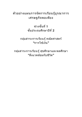 ตัว อย่า งแผนการจัด การเรีย นรู้บ ูร ณาการ
            เศรษฐกิจ พอเพีย ง

                ช่ว งชั้น ที่ 1
           ชัน ประถมศึก ษาปีท ี่ 2
             ้

     กลุม สาระการเรีย นรู้ คณิต ศาสตร์
        ่
              “การใช้เ งิน ”

กลุ่ม สาระการเรีย นรู้ สุข ศึก ษาและพลศึก ษา
           “สิง แวดล้อ มกับ ชีว ิต ”
              ่
 
