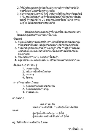 2. ให้นักเรียนแต่ละกลุ่มร่วมกันแสดงความคิดว่าสินค้าชนิดใด
       ควรซื้อและไม่ควรซื้อเพราะเหตุใด
    3. ครูกำาหนดสถานการณ์ ดังนี้ หนูนิดจะไปทัศนศึกษาที่สวนสัตว์
       1 วัน หนูนิดต้องเตรียมตัวซื้อของที่จะนำาไปทัศนศึกษาในวัน
       พรุ่งนี้ ถ้าหนูนิดมีเงิน 20 บาท หนูนิดจะซื้ออะไรบ้าง เพราะ
       เหตุใด ให้แต่ละกลุ่มช่วยหนูนิดคิด


   4.       ให้แต่ละกลุมเขียนชือสินค้าทีหนูนดซือลงในกระดาษ แล้ว
                       ่       ่        ่   ิ ้
    ให้แต่ละกลุมออกมารายงานหน้าชันเรียน
               ่                     ้
 ขั้น สรุป
  1. ครูและนักเรียนร่วมกันสรุปถึงการเลือกซื้อสินค้าของแต่ละกลุ่ม
      ว่ามีความจำาเป็นเพียงใดคุ้มค่าและเหมาะสมกับตนเองหรือไม่
  2. การเป็นอยู่ของแต่ละคนมีความแตกต่างกัน การรู้จักใช้เงินให้
      เหมาะสมกับตนเองเป็นการไม่ก่อหนี้และยังอาจทำาให้เกินเงิน
      ออมอีกด้วย
  3. ให้นักเรียนทำาใบงาน การเลือกซื้อสินค้า
  4. ครูตรวจใบงาน และเก็บผลงานไว้ในแฟ้มผลงานของนักเรียน
 สื่อ /แหล่ง การเรีย นรู้
         1. เพลงรวมเงิน
         2. แผ่นภาพสินค้าชนิดต่างๆ
         3. กระดาษ
         4. ใบงาน
 การวัด และประเมิน ผล
         1. สังเกตการแสดงความคิดเห็น
         2. สังเกตกระบวนการกลุ่ม
         3. ตรวจผลงาน

ภาคผนวก

                         เพลงรวมเงิน
                  รวมเงินรวมเงินให้ดี รวมเงินวันนี้อย่าให้มีผิด
พลาด
                  ผู้หญิงนั้นเป็นเหรียญบาท (ซำ้า)
                  ผู้ชายเก่งกาจเป็นห้าสิบสตางค์ (ซำ้า)

ครู :ให้นักเรียนรวมเงินเป็น 3 บาท

                                                     ช่วงชั้นที่ 1 - 53
 