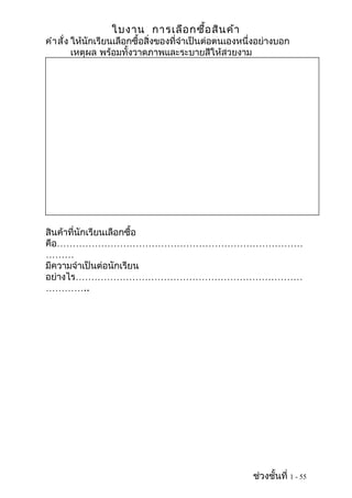 ใบงาน การเลือ กซื้อ สิน ค้า
คำา สั่ง ให้นักเรียนเลือกซื้อสิ่งของที่จำาเป็นต่อตนเองหนึ่งอย่างบอก
         เหตุผล พร้อมทั้งวาดภาพและระบายสีให้สวยงาม




สินค้าที่นักเรียนเลือกซื้อ
คือ……………………………………………………………………
………
มีความจำาเป็นต่อนักเรียน
อย่างไร………………………………………………………………
…………..




                                                         ช่วงชั้นที่ 1 - 55
 