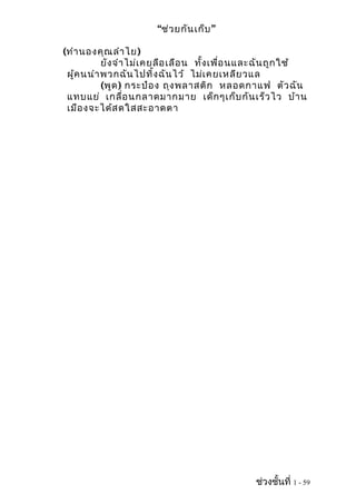 “ช่ว ยกัน เก็บ ”

(ทำา นองคุณ ลำา ไย )
           ยัง จำา ไม่เ คยลือ เลือ น ทั้ง เพื่อ นและฉัน ถูก ใช้
 ผู้ค นนำา พวกฉัน ไปทิ้ง ฉัน ไว้ ไม่เ คยเหลีย วแล
           (พูด ) กระป๋อ ง ถุง พลาสติก หลอดกาแฟ ตัว ฉัน
 แทบแย่ เกลื่อ นกลาดมากมาย เด็ก ๆเก็บ กัน เร็ว ไว บ้า น
 เมือ งจะได้ส ดใสสะอาดตา




                                                 ช่วงชั้นที่ 1 - 59
 
