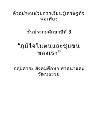 ตัว อย่า งหน่ว ยการเรีย นรู้เ ศรษฐกิจ
               พอเพีย ง

       ชั้น ประถมศึก ษาปีท ี่ 3


  “ภูม ิใ จในตนและชุม ชน
           ของเรา”

กลุ่ม สาระ สัง คมศึก ษา ศาสนาและ
            วัฒ นธรรม
 
