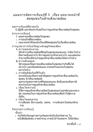 แผนการจัด การเรีย นรู้ท ี่ 1 เรือ ง บทบาทหน้า ที่
                                 ่
        ต่อ ชุม ชนในด้า นสิ่ง แวดล้อ ม

ผลการเรีย นรู้ท ี่ค าดหวัง
  รู้ ปฏิบัติ และเห็นประโยชน์ในการดูแลรักษาสิ่งแวดล้อมในชุมชน
สาระการเรีย นรู้
  1. คุณค่าของสิ่งแวดล้อมในชุมชน
  2. การอนุรักษ์สิ่งแวดล้อม
  3. บทบาทหน้าที่ของนักเรียนที่มีต่อชุมชนในเรื่องสิ่งแวดล้อม

การบูร ณาการกับ ปรัช ญาเศรษฐกิจ พอเพีย ง
  1. ความพอประมาณ
     รู้จักสำารวจสิ่งแวดล้อมที่มีอยู่ในชุมชนของตนเอง ว่ามีอะไรบ้าง
     มีสภาพเป็นอย่างไร มีการดูแลบำารุงรักษาอย่างไร และแต่ละคน
     สามารถที่จะมีส่วนร่วมดูแลรักษาสิ่งแวดล้อมได้อย่างไรบ้าง
  2. ความมีเ หตุผ ล
     รู้สาเหตุและปัญหาของสิ่งแวดล้อมในชุมชนว่าเกิดขึ้นได้
     อย่างไร และส่งผลต่อตนเอง ครอบครัวและคนในชุมชน
     อย่างไรบ้าง
  3. การมีภ ูม ิค ุ้ม กัน ที่ด ีใ นตัว
     ตระหนักและเห็นความสำาคัญต่อการดูแลรักษาสิ่งแวดล้อมใน
     ชุมชน รู้ว่าสิ่งแวดล้อมมี
     ผลกระทบต่อการดำารงชีวิตของตนเอง ดังนั้นทุกคนจึงควรมี
     ส่วนร่วมในการดูแลรักษาสิ่งแวดล้อม
  4. เงื่อ นไขความรู้
     รู้วิธีการดูแลรักษาสิ่งแวดล้อมในชุมชนอย่างถูกต้องและเหมาะ
     สม รอบคอบในการดูแลรักษาสิ่งแวดล้อมเพื่อนำาไปสู่ความ
     ยั่งยืน
  5. เงื่อ นไขคุณ ธรรม
     การเสียสละ มีความขยัน อดทน การเห็นประโยชน์แก่ส่วน
       รวม
กิจ กรรมการเรีย นรู้
    ขั้น นำา
   1. ครูให้นักเรียนดูภาพการเกิดอุทกภัยในจังหวัดต่างๆ ใน
       หนังสือพิมพ์เช่น ภาพนำ้าท่วม ภาพนำ้าป่าไหลหลาก ให้นกเรียน
                                                          ั

                                                    ช่วงชั้นที่ 1 - 63
 
