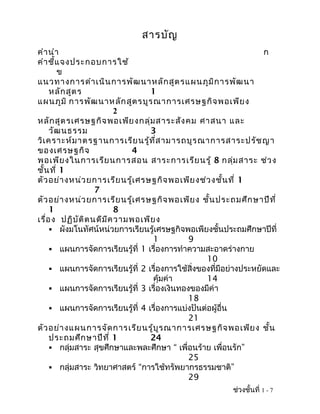สารบัญ
คำา นำา                                                             ก
คำา ชี้แ จงประกอบการใช้
        ข
แนวทางการดำา เนิน การพัฒ นาหลัก สูต รแผนภูม ิก ารพัฒ นา
     หลัก สูต ร                    1
แผนภูม ิ การพัฒ นาหลัก สูต รบูร ณาการเศรษฐกิจ พอเพีย ง
                           2
หลัก สูต รเศรษฐกิจ พอเพีย งกลุ่ม สาระสัง คม ศาสนา และ
     วัฒ นธรรม                     3
วิเ คราะห์ม าตรฐานการเรีย นรู้ท ี่ส ามารถบูร ณาการสาระปรัช ญา
ของเศรษฐกิจ                   4
พอเพีย งในการเรีย นการสอน สาระการเรีย นรู้ 8 กลุ่ม สาระ ช่ว ง
ชั้น ที่ 1
ตัว อย่า งหน่ว ยการเรีย นรู้เ ศรษฐกิจ พอเพีย งช่ว งชั้น ที่ 1
                    7
ตัว อย่า งหน่ว ยการเรีย นรู้เ ศรษฐกิจ พอเพีย ง ชั้น ประถมศึก ษาปีท ี่
     1                     8
เรื่อ ง ปฏิบ ัต ิต นดีม ีค วามพอเพีย ง
      ผังมโนทัศน์หน่วยการเรียนรู้เศรษฐกิจพอเพียงชั้นประถมศึกษาปีที่
                                    1         9
      แผนการจัดการเรียนรู้ที่ 1 เรื่องการทำาความสะอาดร่างกาย
                                                   10
      แผนการจัดการเรียนรู้ที่ 2 เรื่องการใช้สิ่งของที่มีอย่างประหยัดและ
                                    คุ้มค่า        14
      แผนการจัดการเรียนรู้ที่ 3 เรื่องเงินทองของมีค่า
                                              18
      แผนการจัดการเรียนรู้ที่ 4 เรื่องการแบ่งปันต่อผู้อื่น
                                              21
ตัว อย่า งแผนการจัด การเรีย นรู้บ ูร ณาการเศรษฐกิจ พอเพีย ง ชั้น
     ประถมศึก ษาปีท ี่ 1           24
      กลุ่มสาระ สุขศึกษาและพละศึกษา “ เพื่อนร้าย เพื่อนรัก”
                                              25
      กลุ่มสาระ วิทยาศาสตร์ “การใช้ทรัพยากรธรรมชาติ”
                                              29
                                                          ช่วงชั้นที่ 1 - 7
 