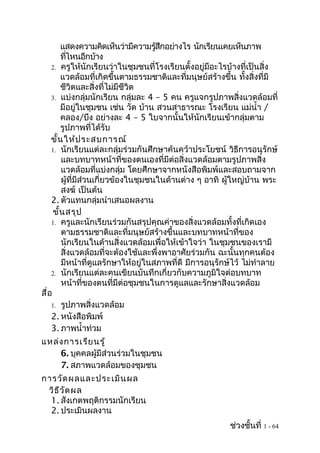 แสดงความคิดเห็นว่ามีความรูสกอย่างไร นักเรียนเคยเห็นภาพ
                                     ้ ึ
        ทีไหนอีกบ้าง
           ่
    2. ครูให้นักเรียนว่าในชุมชนที่โรงเรียนตั้งอยู่มีอะไรบ้างที่เป็นสิ่ง
        แวดล้อมที่เกิดขึ้นตามธรรมชาติและที่มนุษย์สร้างขึ้น ทั้งสิ่งที่มี
        ชีวิตและสิ่งที่ไม่มีชีวิต
    3. แบ่งกลุ่มนักเรียน กลุ่มละ 4 – 5 คน ครูแจกรูปภาพสิ่งแวดล้อมที่
        มีอยู่ในชุมชน เช่น วัด บ้าน สวนสาธารณะ โรงเรียน แม่นำ้า /
        คลอง/บึง อย่างละ 4 – 5 ใบจากนั้นให้นักเรียนเข้ากลุ่มตาม
        รูปภาพที่ได้รับ
    ขั้น ให้ป ระสบการณ์
    1. นักเรียนแต่ละกลุ่มร่วมกันศึกษาค้นคว้าประโยชน์ วิธีการอนุรักษ์
        และบทบาทหน้าที่ของตนเองที่มีต่อสิ่งแวดล้อมตามรูปภาพสิ่ง
        แวดล้อมที่แบ่งกลุ่ม โดยศึกษาจากหนังสือพิมพ์และสอบถามจาก
        ผู้ที่มีส่วนเกี่ยวข้องในชุมชนในด้านต่าง ๆ อาทิ ผู้ใหญ่บ้าน พระ
        สงฆ์ เป็นต้น
    2. ตัวแทนกลุ่มนำาเสนอผลงาน
     ขั้น สรุป
    1. ครูและนักเรียนร่วมกันสรุปคุณค่าของสิ่งแวดล้อมทั้งที่เกิดเอง
        ตามธรรมชาติและที่มนุษย์สร้างขึ้นและบทบาทหน้าที่ของ
        นักเรียนในด้านสิ่งแวดล้อมเพื่อให้เข้าใจว่า ในชุมชนของเรามี
        สิ่งแวดล้อมที่จะต้องใช้และพึ่งพาอาศัยร่วมกัน ฉะนั้นทุกคนต้อง
        มีหน้าที่ดูแลรักษาให้อยู่ในสภาพที่ดี มีการอนุรักษ์ไว้ ไม่ทำาลาย
    2. นักเรียนแต่ละคนเขียนบันทึกเกี่ยวกับความภูมิใจต่อบทบาท
        หน้าที่ของตนที่มีต่อชุมชนในการดูแลและรักษาสิ่งแวดล้อม
สื่อ
    1. รูปภาพสิ่งแวดล้อม
    2. หนังสือพิมพ์
    3. ภาพนำ้าท่วม
แหล่ง การเรีย นรู้
    6. บุคคลผู้มีส่วนร่วมในชุมชน
    7. สภาพแวดล้อมของชุมชน
การวัด ผลและประเมิน ผล
 วิธ ีว ัด ผล
  1. สังเกตพฤติกรรมนักเรียน
  2. ประเมินผลงาน
                                                         ช่วงชั้นที่ 1 - 64
 