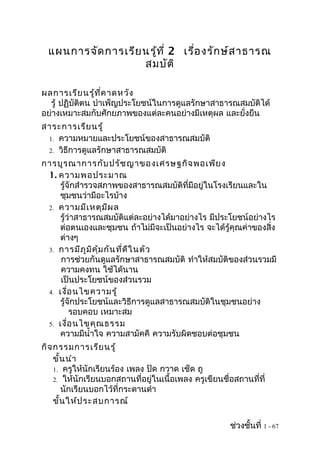 แผนการจัด การเรีย นรูท ี่ 2 เรือ งรัก ษ์ส าธารณ
                       ้         ่
                    สมบัต ิ

ผลการเรีย นรู้ท ี่ค าดหวัง
  รู้ ปฏิบัติตน บำาเพ็ญประโยชน์ในการดูแลรักษาสาธารณสมบัติได้
อย่างเหมาะสมกับศักยภาพของแต่ละคนอย่างมีเหตุผล และยั่งยืน
สาระการเรีย นรู้
 1. ความหมายและประโยชน์ของสาธารณสมบัติ
 2. วิธีการดูแลรักษาสาธารณสมบัติ

การบูร ณาการกับ ปรัช ญาของเศรษฐกิจ พอเพีย ง
 1. ความพอประมาณ
    รู้จักสำารวจสภาพของสาธารณสมบัติที่มีอยู่ในโรงเรียนและใน
    ชุมชนว่ามีอะไรบ้าง
 2. ความมีเ หตุม ีผ ล
    รู้ว่าสาธารณสมบัติแต่ละอย่างได้มาอย่างไร มีประโยชน์อย่างไร
    ต่อตนเองและชุมชน ถ้าไม่มีจะเป็นอย่างไร จะได้รู้คุณค่าของสิ่ง
    ต่างๆ
 3. การมีภ ูม ิค ุ้ม กัน ที่ด ีใ นตัว
     การช่วยกันดูแลรักษาสาธารณสมบัติ ทำาให้สมบัติของส่วนรวมมี
     ความคงทน ใช้ได้นาน
     เป็นประโยชน์ของส่วนรวม
 4. เงื่อ นไขความรู้
    รู้จักประโยชน์และวิธีการดูแลสาธารณสมบัติในชุมชนอย่าง
        รอบคอบ เหมาะสม
 5. เงื่อ นไขคุณ ธรรม
    ความมีนำ้าใจ ความสามัคคี ความรับผิดชอบต่อชุมชน
กิจ กรรมการเรีย นรู้
    ขั้น นำา
    1. ครูให้นักเรียนร้อง เพลง ปัด กวาด เช็ด ถู
    2. ให้นักเรียนบอกสถานที่อยู่ในเนื้อเพลง ครูเขียนชื่อสถานที่ที่
       นักเรียนบอกไว้ที่กระดานดำา
    ขั้น ให้ป ระสบการณ์

                                                       ช่วงชั้นที่ 1 - 67
 