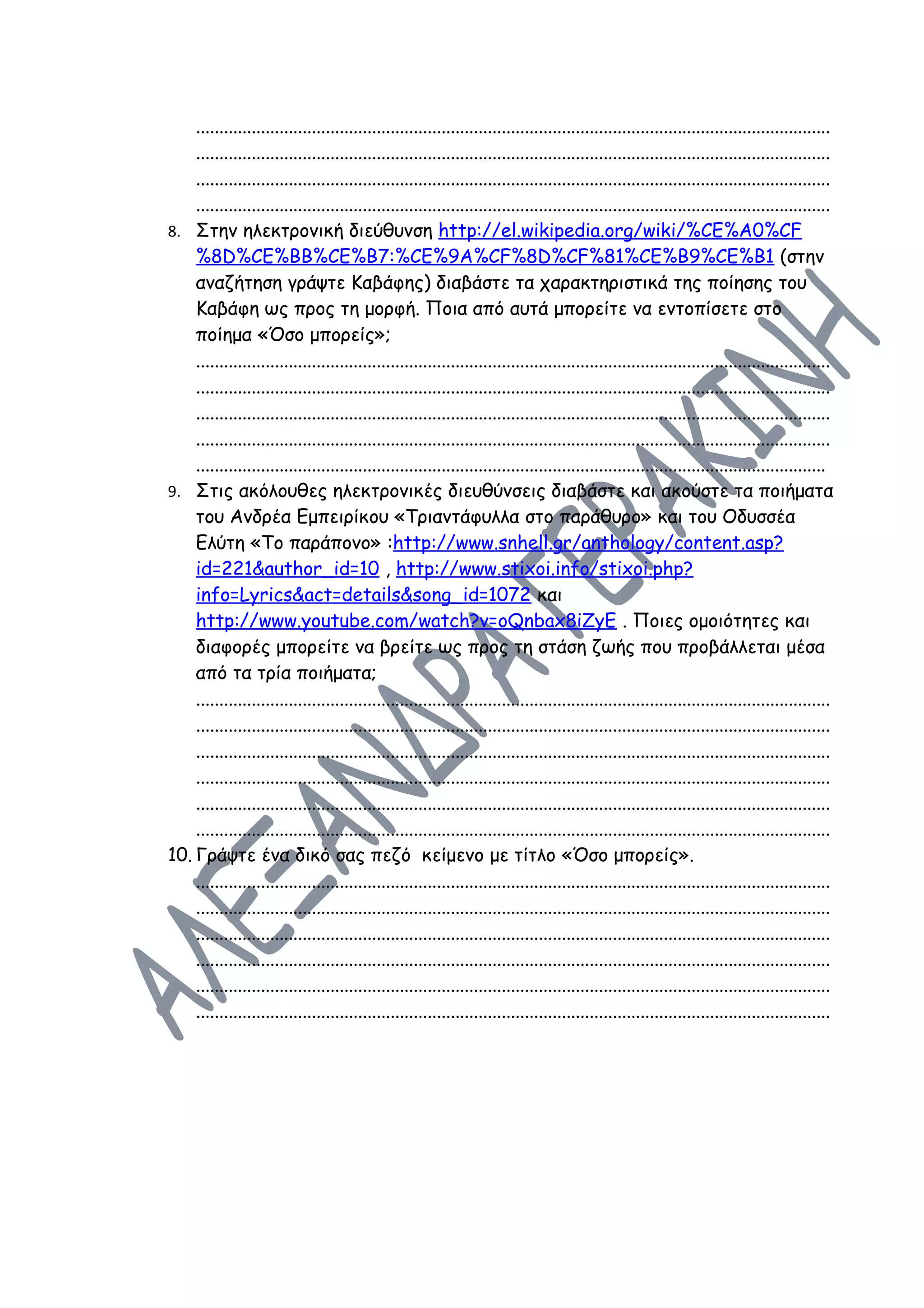 .........................................................................................................................................
    .........................................................................................................................................
    .........................................................................................................................................
    .........................................................................................................................................
8. Στην ηλεκτρονική διεύθυνση http://el.wikipedia.org/wiki/%CE%A0%CF
    %8D%CE%BB%CE%B7:%CE%9A%CF%8D%CF%81%CE%B9%CE%B1 (στην
    αναζήτηση γράψτε Καβάφης) διαβάστε τα χαρακτηριστικά της ποίησης του
    Καβάφη ως προς τη μορφή. Ποια από αυτά μπορείτε να εντοπίσετε στο
    ποίημα «Όσο μπορείς»;
    .........................................................................................................................................
    .........................................................................................................................................
    .........................................................................................................................................
    .........................................................................................................................................
    ........................................................................................................................................
9. Στις ακόλουθες ηλεκτρονικές διευθύνσεις διαβάστε και ακούστε τα ποιήματα
    του Ανδρέα Εμπειρίκου «Τριαντάφυλλα στο παράθυρο» και του Οδυσσέα
    Ελύτη «Το παράπονο» :http://www.snhell.gr/anthology/content.asp?
    id=221&author_id=10 , http://www.stixoi.info/stixoi.php?
    info=Lyrics&act=details&song_id=1072 και
    http://www.youtube.com/watch?v=oQnbax8iZyE . Ποιες ομοιότητες και
    διαφορές μπορείτε να βρείτε ως προς τη στάση ζωής που προβάλλεται μέσα
    από τα τρία ποιήματα;
    .........................................................................................................................................
    .........................................................................................................................................
    .........................................................................................................................................
    .........................................................................................................................................
    .........................................................................................................................................
    .........................................................................................................................................
10. Γράψτε ένα δικό σας πεζό κείμενο με τίτλο «Όσο μπορείς».
    .........................................................................................................................................
    .........................................................................................................................................
    .........................................................................................................................................
    .........................................................................................................................................
    .........................................................................................................................................
    .........................................................................................................................................
 