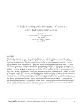 The Kolb Learning Style Inventory—Version 3.1
                      2005 Technical Speciﬁcations
                                                      Alice Y. Kolb
                                         Experience Based Learning Systems, Inc.
                                                     David A. Kolb
                                            Case Western Reserve University
                                                     May 15, 2005




Abstract
The Kolb Learning Style Inventory Version 3.1 (KLSI 3.1), revised in 2005, is the latest revision of the original
Learning Style Inventory developed by David A. Kolb. Like its predecessors, KLSI 3.1 is based on experiential learn-
ing theory (Kolb 1984) and is designed to help individuals identify the way they learn from experience. This revi-
sion includes new norms that are based on a larger, more diverse, and more representative sample of 6977 LSI users.
The format, items, scoring and interpretative booklet remain identical with KLSI 3. The technical speciﬁcations are
designed to adhere to the standards for educational and psychological testing developed by the American Educational
Research Association, the American Psychological Association, and the National Council on Measurement in Educa-
tion (1999). Section 1 of the technical speciﬁcations describes the conceptual foundations of the LSI 3.1 in the theory
of experiential learning (ELT). Section 2 provides a description of the inventory that includes its purpose, history, and
format. Section 3 describes the characteristics of the KLSI 3.1 normative sample. Section 4 includes internal reli-
ability and test-retest reliability studies of the inventory. Section 5 provides information about research on the internal
and external validity for the instrument. Internal validity studies of the structure of the KLSI 3.1 using correlation
and factor analysis are reported. External validity includes research on demographics, educational specialization, con-
current validity with other experiential learning assessment instruments, aptitude test performance, academic perfor-
mance, experiential learning in teams, and educational applications.




                © Copyright 2005: Experience Based Learning Systems, Inc. All rights reserved.                           1
 