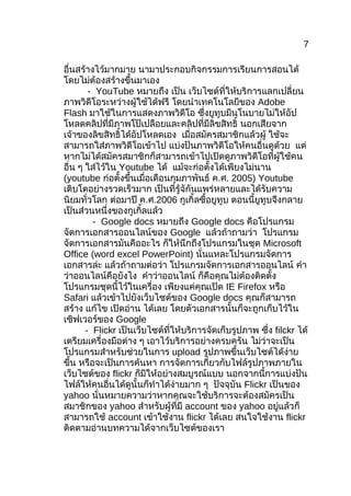 7

อื่นสร้ำงไว้มำกมำย นำมำประกอบกิจกรรมกำรเรียนกำรสอนได้
โดยไม่ต้องสร้ำงขึ้นมำเอง
        - YouTube หมำยถึง เป็น เว็บไซต์ที่ให้บริกำรแลกเปลี่ยน
ภำพวิดีโอระหว่ำงผู้ใช้ได้ฟรี โดยนำำเทคโนโลยีของ Adobe
Flash มำใช้ในกำรแสดงภำพวิดีโอ ซึ่งยูทูบมีนโนบำยไม่ให้อัป
โหลดคลิปที่มีภำพโป๊เปลือยและคลิปที่มีลิขสิทธิ์ นอกเสียจำก
เจ้ำของลิขสิทธิ์ได้อัปโหลดเอง เมื่อสมัครสมำชิกแล้วผู้ ใช้จะ
สำมำรถใส่ภำพวิดีโอเข้ำไป แบ่งปันภำพวิดีโอให้คนอื่นดูด้วย แต่
หำกไม่ได้สมัครสมำชิกก็สำมำรถเข้ำไปเปิดดูภำพวิดีโอที่ผู้ใช้คน
อื่น ๆ ใส่ไว้ใน Youtube ได้ แม้จะก่อตั้งได้เพียงไม่นำน
(youtube ก่อตั้งขึ้นเมื่อเดือนกุมภำพันธ์ ค.ศ. 2005) Youtube
เติบโตอย่ำงรวดเร็วมำก เป็นที่รู้จักันแพร่หลำยและได้รับควำม
นิยมทั่วโลก ต่อมำปี ค.ศ.2006 กูเกิ้ลซื้อยูทูบ ตอนนี้ยูทูบจึงกลำย
เป็นส่วนหนึ่งของกูเกิ้ลแล้ว
         - Google docs หมำยถึง Google docs คือโปรแกรม
จัดกำรเอกสำรออนไลน์ของ Google แล้วถ้ำถำมว่ำ โปรแกรม
จัดกำรเอกสำรมันคืออะไร ก็ให้นึกถึงโปรแกรมในชุด Microsoft
Office (word excel PowerPoint) นั่นแหละโปรแกรมจัดกำร
เอกสำรล่ะ แล้วถ้ำถำมต่อว่ำ โปรแกรมจัดกำรเอกสำรออนไลน์ คำำ
ว่ำออนไลน์คือยังไง คำำว่ำออนไลน์ ก็คือคุณไม่ต้องติดตั้ง
โปรแกรมชุดนี้ไว้ในเครื่อง เพียงแค่คุณเปิด IE Firefox หรือ
Safari แล้วเข้ำไปยังเว็บไซต์ของ Google docs คุณก็สำมำรถ
สร้ำง แก้ไข เปิดอ่ำน ได้เลย โดยตัวเอกสำรนั้นก็จะถูกเก็บไว้ใน
เซิฟเวอร์ของ Google
       - Flickr เป็นเว็บไซต์ที่ให้บริกำรจัดเก็บรูปภำพ ซึ่ง filckr ได้
เตรียมเครื่องมือต่ำง ๆ เอำไว้บริกำรอย่ำงครบครัน ไม่ว่ำจะเป็น
โปรแกรมสำำหรับช่วยในกำร upload รูปภำพขึ้นเว็บไซต์ได้ง่ำย
ขึ้น หรือจะเป็นกำรค้นหำ กำรจัดกำรเกี่ยวกับไฟล์รูปภำพภำยใน
เว็บไซต์ของ flickr ก็มีให้อย่ำงสมบูรณ์แบบ นอกจำกนี้กำรแบ่งปัน
ไฟล์ให้คนอื่นได้ดูนั้นก็ทำำได้ง่ำยมำก ๆ ปัจจุบัน Flickr เป็นของ
yahoo นั่นหมำยควำมว่ำหำกคุณจะใช้บริกำรจะต้องสมัครเป็น
สมำชิกของ yahoo สำำหรับผู้ที่มี account ของ yahoo อยู่แล้วก็
สำมำรถใช้ account เข้ำใช้งำน flickr ได้เลย สนใจใช้งำน flickr
ติดตำมอ่ำนบทควำมได้จำกเว็บไซต์ของเรำ
 