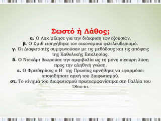 Διαφωτισμός 
Οι περισσότεροι 
διαφωτιστές ήταν 
ντεϊστές, πίστευαν 
ότι ο Θεός είναι ο 
δημιουργός του 
κόσμου, αλλά δε 
ρυθμίζει την τύχη του 
και δεν παρεμβαίνει 
στις ανθρώπινες 
υποθέσεις. 
και θρησκεία 
Κάποιοι από τους διαφωτιστές ήταν άθεοι. 
Όλοι οι διαφωτιστές ασκούσαν κριτική στην 
Καθολική εκκλησία, κατηγορώντας τη για 
φανατισμό. 
Υποστήριζαν την ανεξιθρησκεία – θα απάλλασσε 
τους ανθρώπους από τη μισαλλοδοξία. 
 