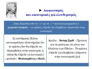 ► Διαφωτισμός 
και οικονομικός φιλελευθερισμός 
Στην Ευρώπη από το 16ο ως το 17ο αιώνα κυριαρχούσε ο 
μερκαντιλισμός = το κράτος έπρεπε να επεμβαίνει δραστικά στην 
οικονομία. 
Σε αντίδραση Γάλλοι 
οικονομολόγοι υποστήριξαν ότι 
το κράτος δεν θα έπρεπε να 
παρεμβαίνει στην οικονομία, η 
οποία θα έπρεπε να λειτουργεί 
«φυσικά». Φυσιοκράτες – Κενέ. 
Αγγλία – Άνταμ Σμιθ : «Έρευνες 
για τη φύση και τα αίτια του 
πλούτου των Εθνών». Το κράτος 
έπρεπε να επεμβαίνει ελάχιστα 
στην οικονομική ζωή. 
 