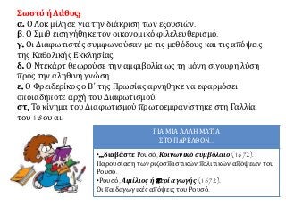 Σωστό ή Λάθος; 
α. Ο Λοκ μίλησε για την διάκριση των εξουσιών. 
β. Ο Σμιθ εισηγήθηκε τον οικονομικό φιλελευθερισμό. 
γ. Οι Διαφωτιστές συμφωνούσαν με τις μεθόδους και τις απόψεις 
της Καθολικής Εκκλησίας. 
δ. Ο Ντεκάρτ θεωρούσε την αμφιβολία ως τη μόνη σίγουρη λύση 
προς την αληθινή γνώση. 
ε. Ο Φρειδερίκος ο Β΄ της Πρωσίας αρνήθηκε να εφαρμόσει 
οποιαδήποτε αρχή του Διαφωτισμού. 
στ. Το κίνημα του Διαφωτισμού πρωτοεμφανίστηκε στη Γαλλία 
του 18ου αι. 
ΓΙΑ ΜΙΑ ΑΛΛΗ ΜΑΤΙΑ 
ΣΤΟ ΠΑΡΕΛΘΟΝ... 
•...διαβάστε Ρουσό, Κοινωνικό συμβόλαιο (1672). 
Παρουσίαση των ριζοσπαστικών πολιτικών απόψεων του 
Ρουσό. 
•Ρουσό, Αιμίλιος ήπ ερί αγωγής (1672). 
Οι παιδαγωγικές απόψεις του Ρουσό. 
 
