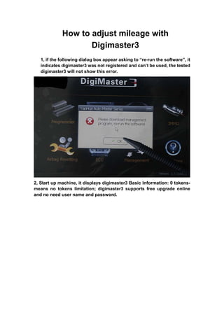 How to adjust mileage with
                    Digimaster3
   1, if the following dialog box appear asking to “re-run the software”, it
   indicates digimaster3 was not registered and can’t be used, the tested
   digimaster3 will not show this error.




2, Start up machine, it displays digimaster3 Basic Information: 0 tokens-
means no tokens limitation; digimaster3 supports free upgrade online
and no need user name and password.
 