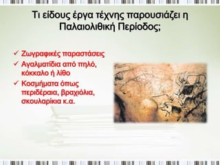► Ποιος είναι ο χαρακτήρας της 
Παλαιολιθικής τέχνης; 
Η τέχνη, δηλαδή η δημιουργία αντικειμένων 
και κατασκευών που δεν καλύπτουν μόνο 
βασικές ανάγκες και δραστηριότητες για 
την επιβίωση, όπως η διατροφή, αλλά έχουν 
και διακοσμητικό ή συμβολικό 
χαρακτήρα, πρωτοεμφανίζεται κατά τα 
τέλη της παλαιολιθικής περιόδου. 
 