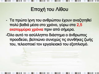 Υποδιαίρεση Προϊστορίας με βάση την 
τεχνολογική εξέλιξη 
Προϊστορία: 
Εποχή του Λίθου: 
1. Παλαιολιθική – Μεσολιθική (2.500.000 ως 
6.500 π.Χ.) 
2.Νεολιθική (6.500 ως το 3.000 π.Χ.) 
Εποχή του Χαλκού (3000 -1100 π.Χ.) 
 