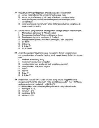 36 Wujudnya aktiviti perdagangan antarabangsa disebabkan oleh
   A semua negara berlumba-lumba menjadi negara maju
   B semua negara bersaing untuk menjual keluaran masing-masing
   C beberapa negara memerlukan hubungan diplomatik bagi tujuan
      keselamatan
   D beberapa negara memerlukan faktor-faktor pengeluaran yang tiada di
      negara masing-masing

37 Antara berikut yang manakah dikategorikan sebagai eksport tidak nampak?
   I   Menjual gas asli cecair di Afrika Selatan
   II Penggunaan telefaks Telekom oleh warga Jepun
   III Pendapatan daripada pelaburan di Thailand
   IV Penggunaan kapal laut milik MISC (Malaysia) oleh Singapura
   A I, II dan III
   B I, III dan IV
   C II, III dan IV
   D I, II, III dan IV

38 Jika imbangan pembayaran negara mengalami defisit, kerajaan akan
   menggunakan kaedah-kaedah berikut untuk mengimbangi defisit itu dengan
   cara …..
   I   membeli mata wang asing
   II meminjam dari sumber tempatan
   III memberi pinjaman jangka pendek kepada pengimport
   IV mengeluarkan stok emas negara
   A I dan II
   B I dan III
   C II dan IV
   D II, III dan IV

39 Pada bulan Januari 1997, kadar tukaran asing antara ringgit Malaysia
   dengan dolar Amerika ialah AS 1 = RM 2.500 tetapi pada 1 mei 1997 kadar
   pertukaran berubah pada AS 1 = RM 2.470
   Ini menunjukkan nilai mata wang Malaysia berbanding dollar Amerika
   A meningkat 1.2 %
   B menurun 1.2 %
   C meningkat 3.0%
   D menurun 3.0%
 