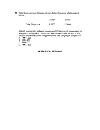 40 Kadar tukaran ringgit Malaysia dengan Dollar Singapura adalah seperti
   berikut :

                                      Jualan            Belian

            Dolar Singapura           2.5200           2.5000


    Sebuah syarikat dari Malaysia mengeksport 20 tan minyak kelapa sawit ke
    Singapura berharga RM 750 satu tan. Berdasarkan kadar tukaran di atas,
    berapakah jumlah bayaran yang perlu dibuat oleh pengimport Singapura?
    A RM 15 000
    B RM 5 950
    C RM 6 000
    D RM 37 800


                         KERTAS SOALAN TAMAT
 