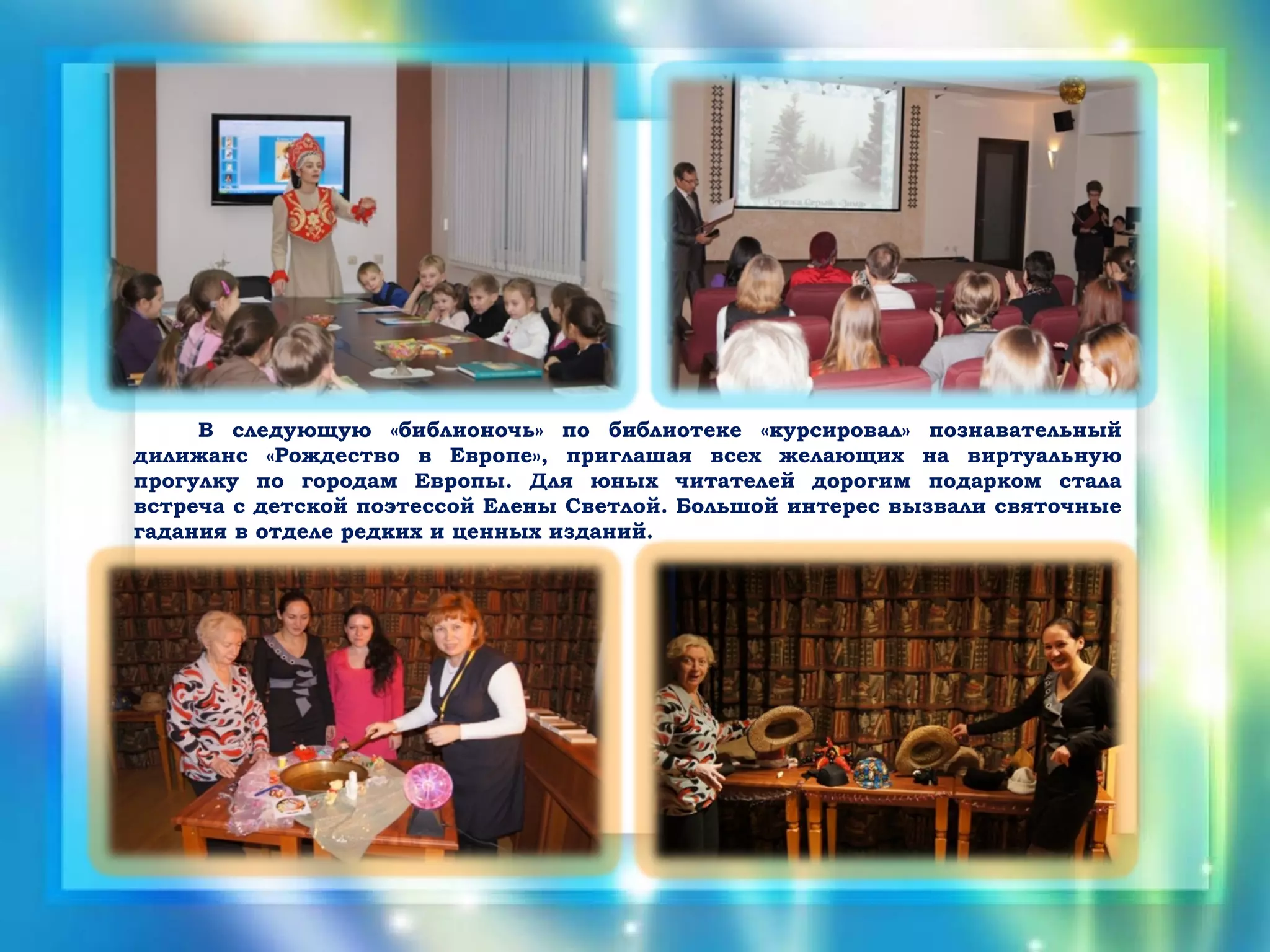 В следующую «библионочь» по библиотеке «курсировал» познавательный
дилижанс «Рождество в Европе», приглашая всех желающих на виртуальную
прогулку по городам Европы. Для юных читателей дорогим подарком стала
встреча с детской поэтессой Елены Светлой. Большой интерес вызвали святочные
гадания в отделе редких и ценных изданий.
 