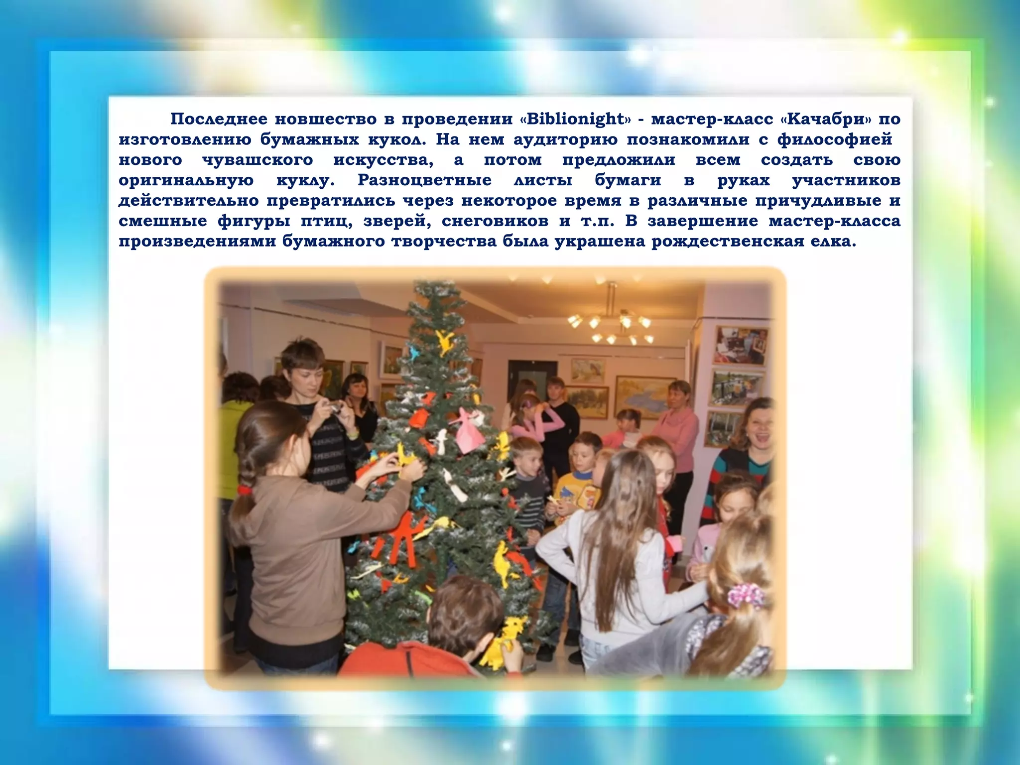 Последнее новшество в проведении «Biblionight» - мастер-класс «Качабри» по
изготовлению бумажных кукол. На нем аудиторию познакомили с философией
нового чувашского искусства, а потом предложили всем создать свою
оригинальную куклу. Разноцветные листы бумаги в руках участников
действительно превратились через некоторое время в различные причудливые и
смешные фигуры птиц, зверей, снеговиков и т.п. В завершение мастер-класса
произведениями бумажного творчества была украшена рождественская елка.
 
