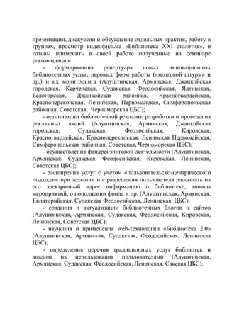 презентации, дискуссии и обсуждение отдельных практик, работу в
группах, просмотр видеофильма «Библиотека ХХІ столетия», и
готовы применить в своей работе полученные на семинаре
рекомендации:
    -    формирования     репертуара   новых    инновационных
библиотечных услуг, игровых форм работы («мозговой штурм» и
др.) и их мониторинга (Алуштинская, Армянская, Джанкойская
городская, Керченская, Судакская, Феодосийская, Ялтинская,
Белогорская,    Джанкойская     районная,    Красногвардейская,
Красноперекопская, Ленинская, Первомайская, Симферопольская
районная, Советская, Черноморская ЦБС);
    - организации библиотечной рекламы, разработки и проведения
рекламных акций (Алуштинская, Армянская, Джанкойская
городская,       Судакская,      Феодосийская,       Кировская,
Красногвардейская, Красноперекопская, Ленинская Первомайская,
Симферопольская районная, Советская, Черноморская ЦБС);
    - осуществления фандрейзинговой деятельности (Алуштинская,
Армянская, Судакская, Феодосийская, Кировская, Ленинская,
Советская ЦБС);
    - расширения услуг с учетом «пользовательско-центрического
подхода»: при желании и с разрешения пользователя рассылать на
его электронный адрес информацию о библиотеке, анонсы
мероприятий, о пополнении фонда и пр. (Алуштинская, Армянская,
Евпаторийская, Судакская Феодосийская, Ленинская ЦБС);
    - создания и актуализации библиотечных блогов и сайтов
(Алуштинская, Армянская, Судакская, Феодосийская, Кировская,
Ленинская, Советская ЦБС);
    - изучения и применения web-технологии «Библиотека 2.0»
(Алуштинская, Армянская, Судакская, Феодосийская, Ленинская
ЦБС);
    - определения перечня традиционных услуг библиотек и
анализа их использования пользователями (Алуштинская,
Армянская, Судакская, Феодосийская, Ленинская, Сакская ЦБС).
 