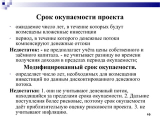 Срок окупаемости проекта
- ожидаемое число лет, в течение которых будут
  возмещены вложенные инвестиции
- период, в течение которого денежные потоки
  компенсируют денежные оттоки
Недостаток: - не предполагает учёта цены собственного и
  заёмного капитала. - не учитывает разницу во времени
  получения доходов в пределах периода окупаемости;
     Модифицированный срок окупаемости.
- определяет число лет, необходимых для возмещения
  инвестиций по данным дисконтированного денежного
  потока.
Недостатки: 1. они не учитывают денежный поток,
  находящийся за пределами срока окупаемости. 2. Дальние
  поступления более рисковые, поэтому срок окупаемости
  даёт приблизительную оценку рисковости проекта. 3. не
  учитывают инфляцию.                                   10
 