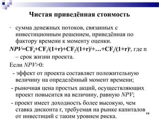 Чистая приведённая стоимость
-  сумма денежных потоков, связанных с
   инвестиционным решением, приведённая по
   фактору времени к моменту оценки.
NPV=CF0+CF1/(1+r)+CF2/(1+r)2+…+CFn/(1+r)n, где n
   – срок жизни проекта.
Если NPV>0:
 - эффект от проекта составляет положительную
   величину на определённый момент времени;
- рыночная цена простых акций, осуществляющих
   проект повысится на величину, равную NPV;
- проект имеет доходность более высокую, чем
   ставка дисконта r, требуемая на рынке капиталов
                                                   11
   от инвестиций с таким уровнем риска.
 