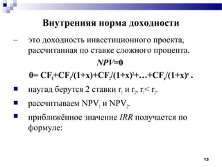 Внутренняя норма доходности
–   это доходность инвестиционного проекта,
    рассчитанная по ставке сложного процента.
                      NPV=0
    0= CF0+CF1/(1+х)+CF2/(1+х)2+…+CFn/(1+х)n .
   наугад берутся 2 ставки r1 и r2, r1< r2.
   рассчитываем NPV1 и NPV2.
   приближённое значение IRR получается по
    формуле:


                                                 13
 