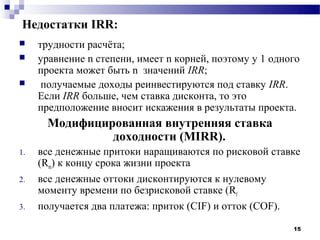Недостатки IRR:
    трудности расчёта;
    уравнение n степени, имеет n корней, поэтому у 1 одного
     проекта может быть n значений IRR;
     получаемые доходы реинвестируются под ставку IRR.
     Если IRR больше, чем ставка дисконта, то это
     предположение вносит искажения в результаты проекта.
       Модифицированная внутренняя ставка
                доходности (MIRR).
1.   все денежные притоки наращиваются по рисковой ставке
     (Rm) к концу срока жизни проекта
2.   все денежные оттоки дисконтируются к нулевому
     моменту времени по безрисковой ставке (Rf
3.   получается два платежа: приток (CIF) и отток (COF).

                                                          15
 