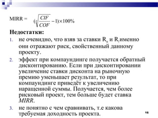 MIRR =        CIF
         (n       − 1) × 100%
              COF
Недостатки:
1. не очевидно, что взяв за ставки Rm и Rf именно
   они отражают риск, свойственный данному
   проекту.
2. эффект при компаундинге получается обратный
   дисконтированию. Если при дисконтировании
   увеличение ставки дисконта на рыночную
   премию уменьшает результат, то при
   компаундинге приведёт к увеличению
   наращенной суммы. Получается, чем более
   рисковый проект, тем больше будет ставка
   МIRR.
3. не понятно с чем сравнивать, т.е какова
   требуемая доходность проекта.                  16
 