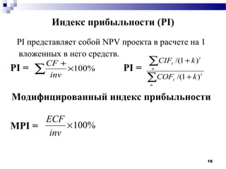 Индекс прибыльности (PI)
 PI представляет собой NPV проекта в расчете на 1
 вложенных в него средств.
        CF +                     ∑CIF /(1 + k )t


       ∑ inv ×100%
                                        t
PI =                        PI =   n

                                 ∑COF /(1 + k )
                                  n
                                            t
                                                  t




Модифицированный индекс прибыльности

      ECF
MPI =      × 100%
       inv

                                                      18
 