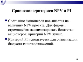 Сравнение критериев NPV и PI

 Состояние акционеров повышается на
  величину NPV проекта. Для фирмы,
  стремящейся максимизировать богатство
  акционеров, критерий NPV лучше.
 Критерий PI используется для оптимизации
  бюджета капиталовложений.


                                         19
 