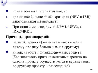   Если проекты альтернативные, то:
1. при ставке больше r* оба критерия (NPV и IRR)
   дают одинаковый результат
2. При ставке меньше, чем r* NPV1>NPV2, а
   IRR2>IRR1.
Причины противоречий:
  масштаб проекта (величина инвестиций по
   одному проекту больше чем по другому)
  интенсивность притока денежных средств
   (большая часть притока денежных средств по
   одному проекту осуществляется в первые годы,
   по другому проекту – в последние)
                                               21
 