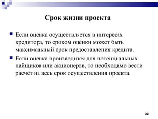 Срок жизни проекта

   Если оценка осуществляется в интересах
    кредитора, то сроком оценки может быть
    максимальный срок предоставления кредита.
   Если оценка производится для потенциальных
    пайщиков или акционеров, то необходимо вести
    расчёт на весь срок осуществления проекта.




                                                   22
 