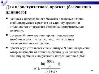 Для перпетуитетного проекта (бесконечно
длинного):
   начиная с определённого момента денежные потоки
    стабилизируются в расчете на единицу времени и
    отклоняются от среднего уровня на незначительную
    величину.
   с определённого времени проект непрерывно
    возобновляется, т.е. существует непрерывная
    последовательность циклов;
   проект осуществляется еще минимум N единиц времени,
    который зависит от ставки дисконта (k) в расчете на
    единицу времени с допустимой погрешностью ε (%):
                         100%
                      ln(       + 1)
                   N≥      ε
                        ln(1 + k )                        23
 