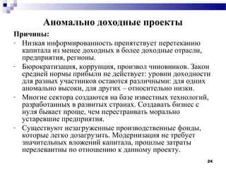 Аномально доходные проекты
Причины:
- Низкая информированность препятствует перетеканию
  капитала из менее доходных в более доходные отрасли,
  предприятия, регионы.
- Бюрократизация, коррупция, произвол чиновников. Закон
  средней нормы прибыли не действует: уровни доходности
  для разных участников остаются различными: для одних
  аномально высоки, для других – относительно низки.
- Многие сектора создаются на базе известных технологий,
  разработанных в развитых странах. Создавать бизнес с
  нуля бывает проще, чем перестраивать морально
  устаревшие предприятия.
- Существуют незагруженные производственные фонды,
  которые легко дозагрузить. Модернизация не требует
  значительных вложений капитала, прошлые затраты
  нерелевантны по отношению к данному проекту.
                                                       24
 